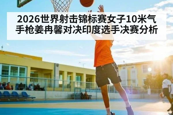 2026世界射击锦标赛女子10米气手枪姜冉馨对决印度选手决赛分析