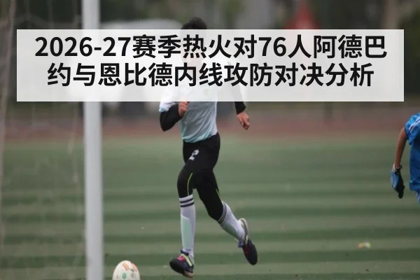 2026-27赛季热火对76人阿德巴约与恩比德内线攻防对决分析