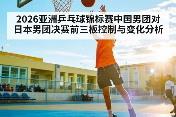 2026亚洲乒乓球锦标赛中国男团对日本男团决赛前三板控制与变化分析
